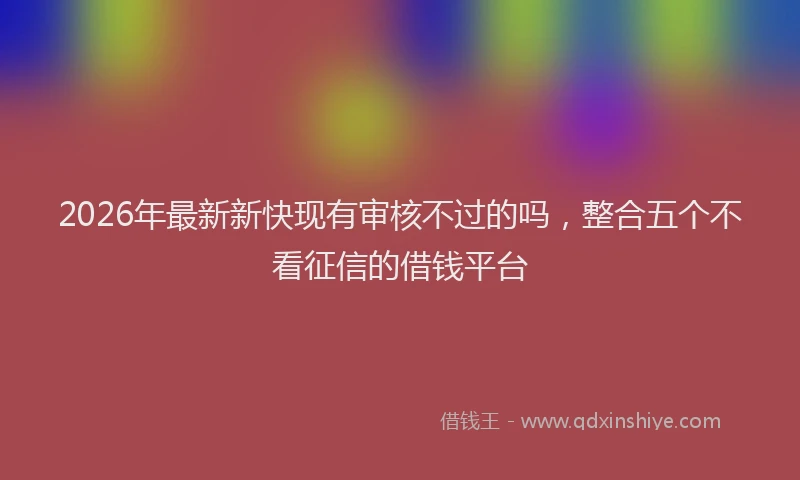 2026年最新新快现有审核不过的吗，整合五个不看征信的借钱平台