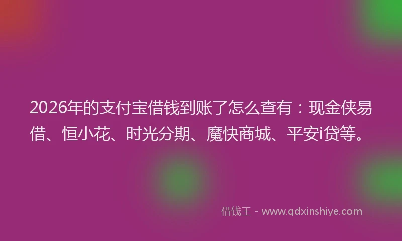 2026年的支付宝借钱到账了怎么查有：现金侠易借、恒小花、时光分期、魔快商城、平安i贷等。