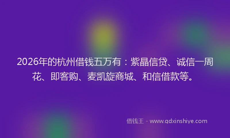 2026年的杭州借钱五万有：紫晶信贷、诚信一周花、即客购、麦凯旋商城、和信借款等。