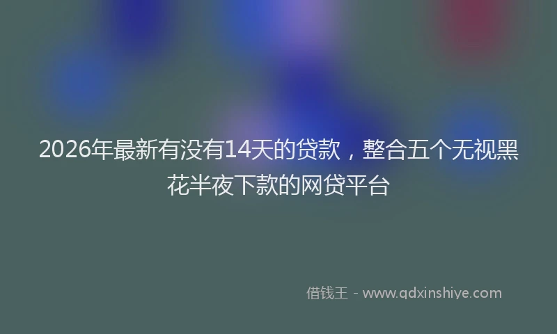 2026年最新有没有14天的贷款，整合五个无视黑花半夜下款的网贷平台