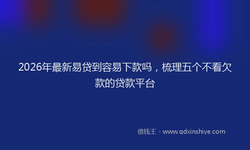 2026年最新易贷到容易下款吗，梳理五个不看欠款的贷款平台
