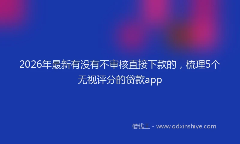 2026年最新有没有不审核直接下款的，梳理5个无视评分的贷款app