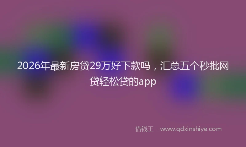 2026年最新房贷29万好下款吗，汇总五个秒批网贷轻松贷的app