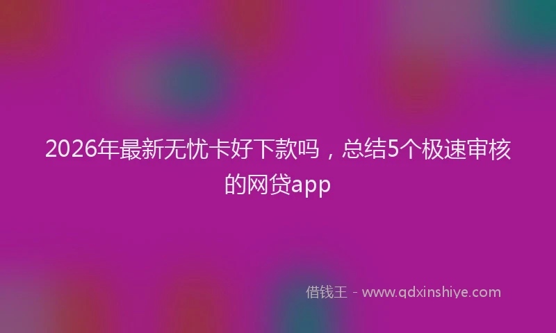 2026年最新无忧卡好下款吗，总结5个极速审核的网贷app