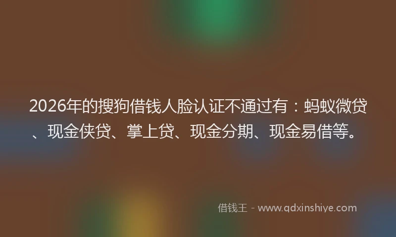 2026年的搜狗借钱人脸认证不通过有：蚂蚁微贷、现金侠贷、掌上贷、现金分期、现金易借等。