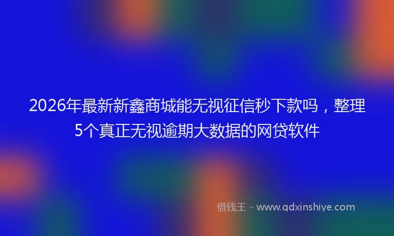 2026年最新新鑫商城能无视征信秒下款吗，整理5个真正无视逾期大数据的网贷软件