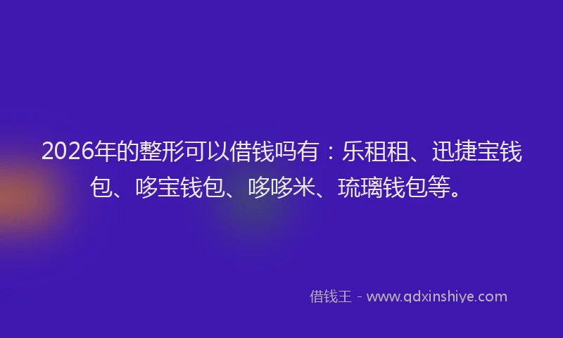 2026年的整形可以借钱吗有：乐租租、迅捷宝钱包、哆宝钱包、哆哆米、琉璃钱包等。