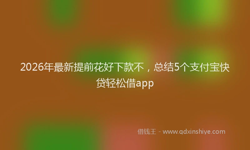 2026年最新提前花好下款不，总结5个支付宝快贷轻松借app