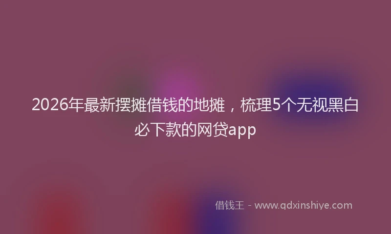 2026年最新摆摊借钱的地摊，梳理5个无视黑白必下款的网贷app