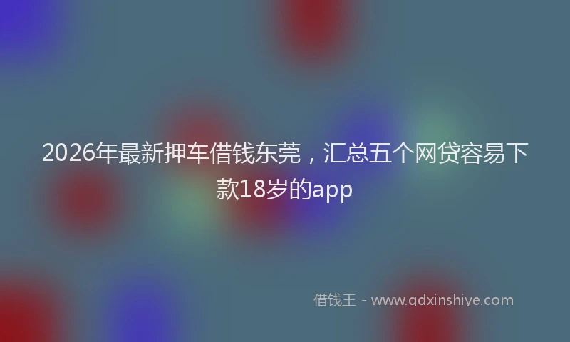 2026年最新押车借钱东莞，汇总五个网贷容易下款18岁的app