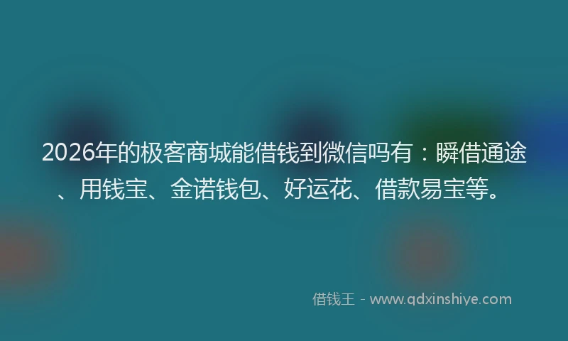 2026年的极客商城能借钱到微信吗有：瞬借通途、用钱宝、金诺钱包、好运花、借款易宝等。