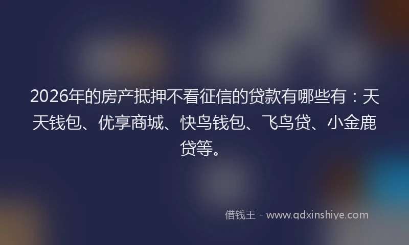 2026年的房产抵押不看征信的贷款有哪些有：天天钱包、优享商城、快鸟钱包、飞鸟贷、小金鹿贷等。