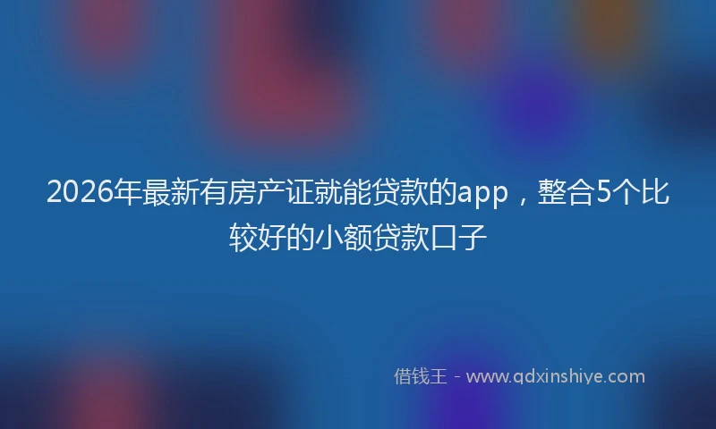2026年最新有房产证就能贷款的app，整合5个比较好的小额贷款口子