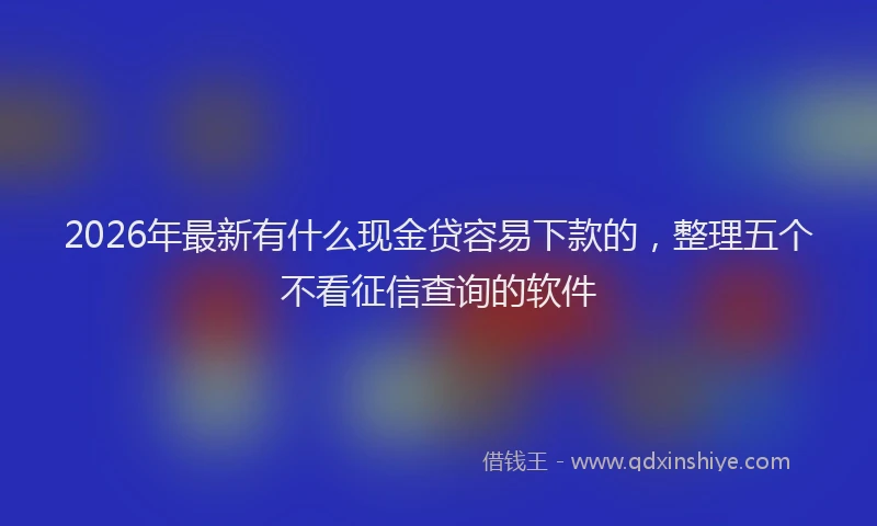 2026年最新有什么现金贷容易下款的，整理五个不看征信查询的软件