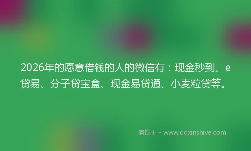 2026年的愿意借钱的人的微信有：现金秒到、e贷易、分子贷宝盒、现金易贷通、小麦粒贷等。