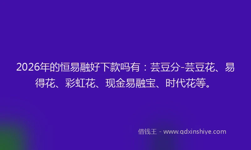 2026年的恒易融好下款吗有：芸豆分-芸豆花、易得花、彩虹花、现金易融宝、时代花等。