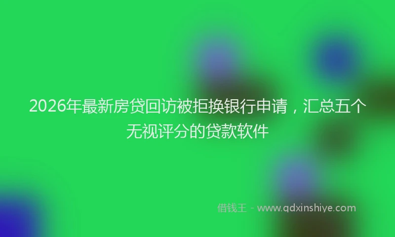 2026年最新房贷回访被拒换银行申请，汇总五个无视评分的贷款软件