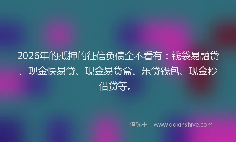 2026年的抵押的征信负债全不看有：钱袋易融贷、现金快易贷、现金易贷盒、乐贷钱包、现金秒借贷等。