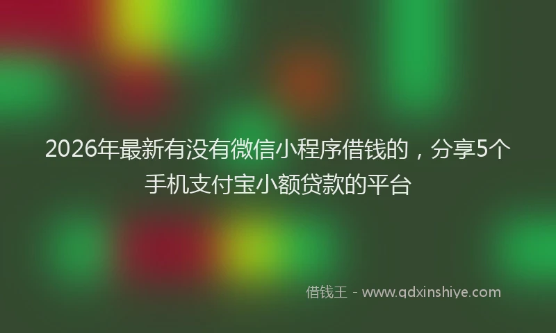 2026年最新有没有微信小程序借钱的，分享5个手机支付宝小额贷款的平台