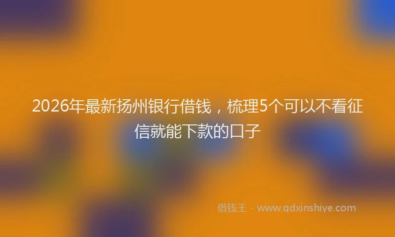 2026年最新扬州银行借钱，梳理5个可以不看征信就能下款的口子