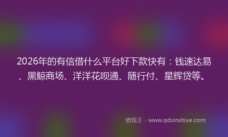 2026年的有信借什么平台好下款快有：钱速达易、黑鲸商场、洋洋花呗通、随行付、星辉贷等。