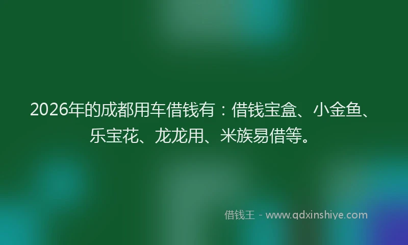 2026年的成都用车借钱有：借钱宝盒、小金鱼、乐宝花、龙龙用、米族易借等。