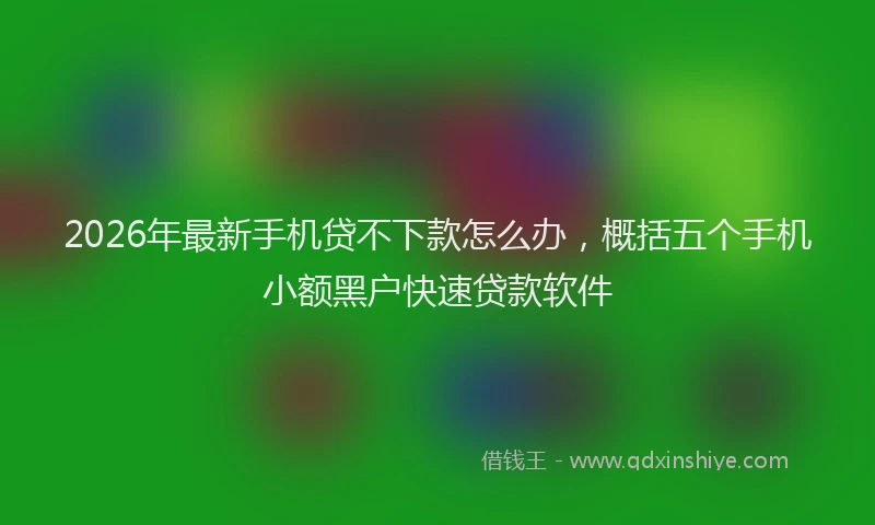 2026年最新手机贷不下款怎么办，概括五个手机小额黑户快速贷款软件