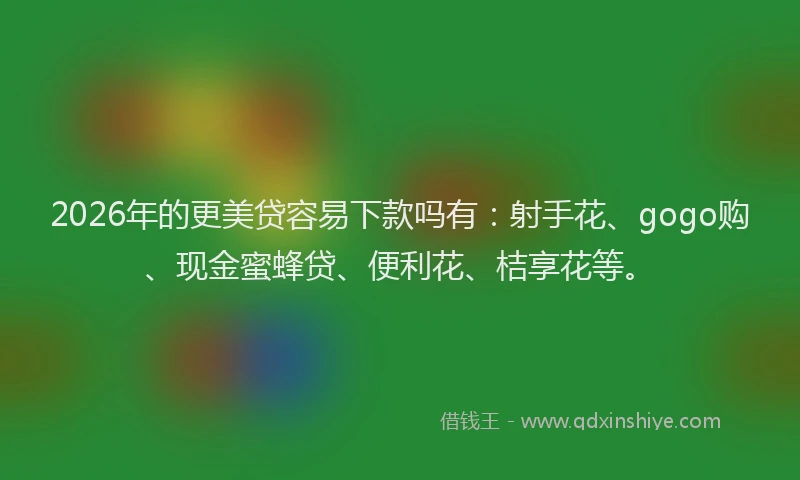 2026年的更美贷容易下款吗有：射手花、gogo购、现金蜜蜂贷、便利花、桔享花等。