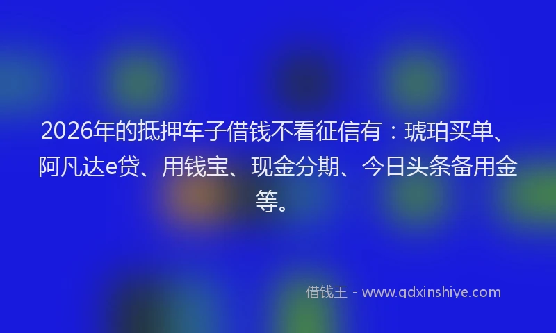 2026年的抵押车子借钱不看征信有：琥珀买单、阿凡达e贷、用钱宝、现金分期、今日头条备用金等。