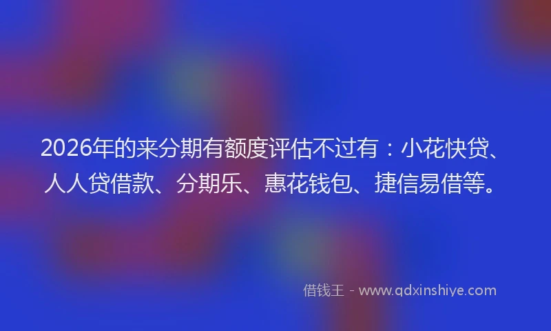 2026年的来分期有额度评估不过有：小花快贷、人人贷借款、分期乐、惠花钱包、捷信易借等。