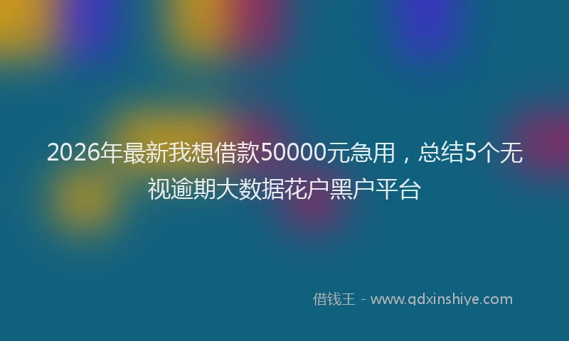 2026年最新我想借款50000元急用，总结5个无视逾期大数据花户黑户平台