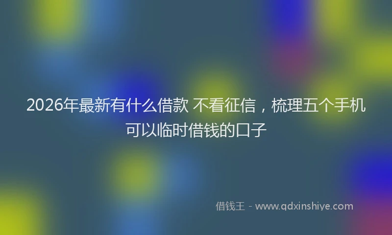 2026年最新有什么借款 不看征信，梳理五个手机可以临时借钱的口子