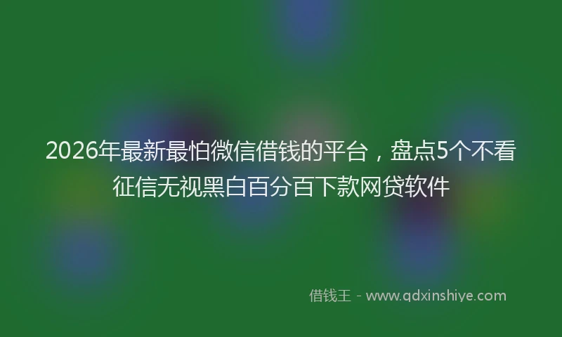 2026年最新最怕微信借钱的平台，盘点5个不看征信无视黑白百分百下款网贷软件