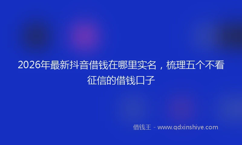 2026年最新抖音借钱在哪里实名，梳理五个不看征信的借钱口子
