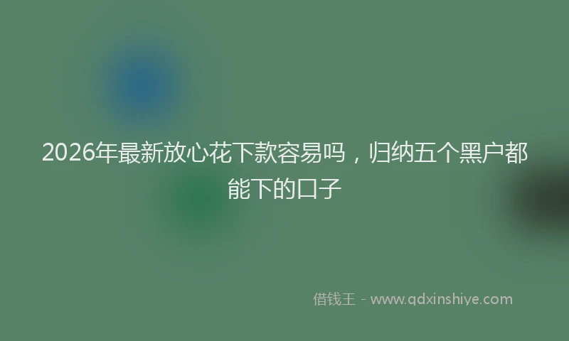 2026年最新放心花下款容易吗，归纳五个黑户都能下的口子