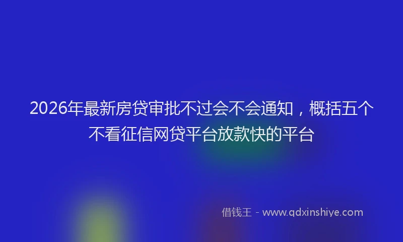 2026年最新房贷审批不过会不会通知，概括五个不看征信网贷平台放款快的平台