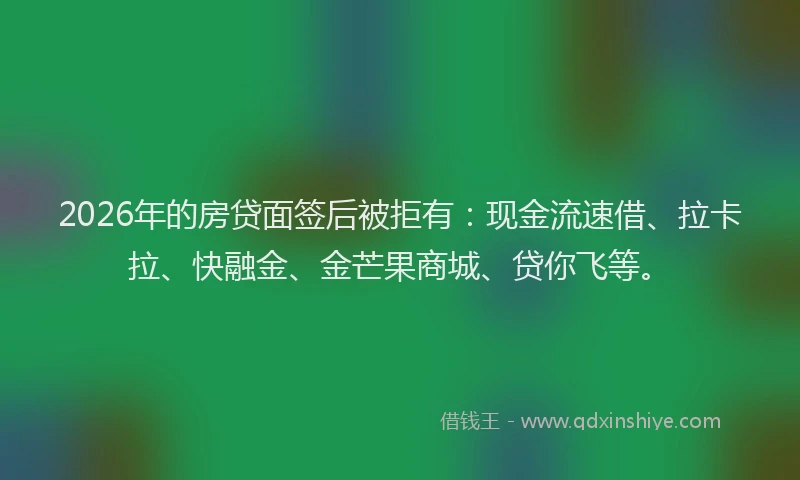 2026年的房贷面签后被拒有：现金流速借、拉卡拉、快融金、金芒果商城、贷你飞等。