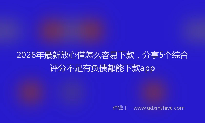 2026年最新放心借怎么容易下款，分享5个综合评分不足有负债都能下款app
