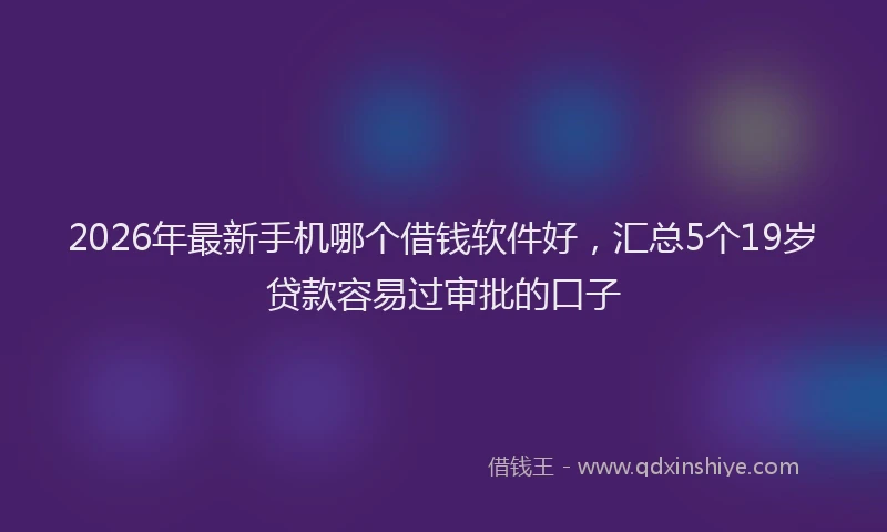2026年最新手机哪个借钱软件好，汇总5个19岁贷款容易过审批的口子