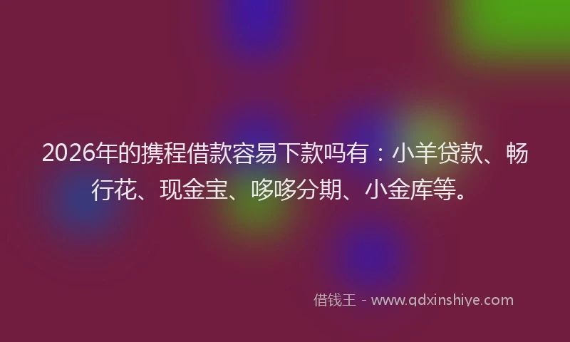 2026年的携程借款容易下款吗有：小羊贷款、畅行花、现金宝、哆哆分期、小金库等。