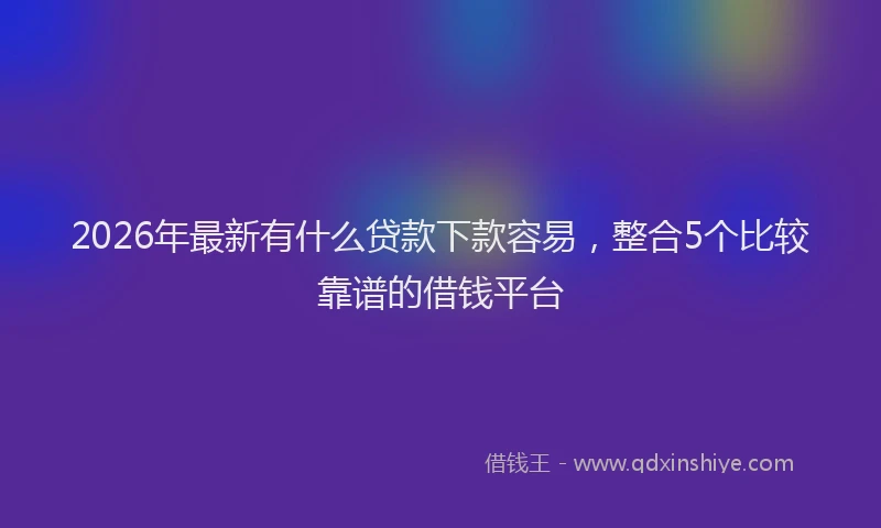2026年最新有什么贷款下款容易，整合5个比较靠谱的借钱平台