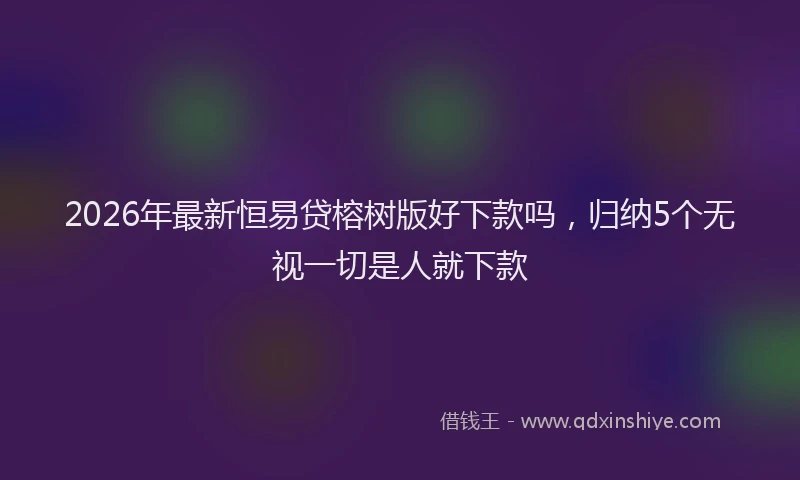 2026年最新恒易贷榕树版好下款吗，归纳5个无视一切是人就下款