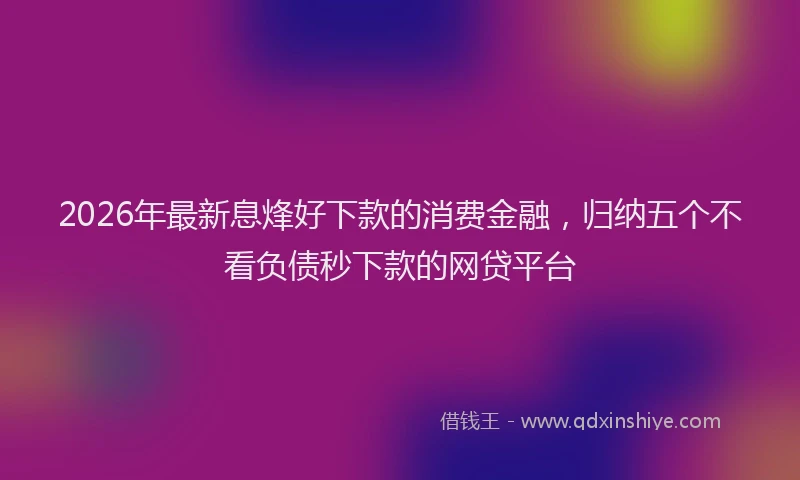 2026年最新息烽好下款的消费金融，归纳五个不看负债秒下款的网贷平台
