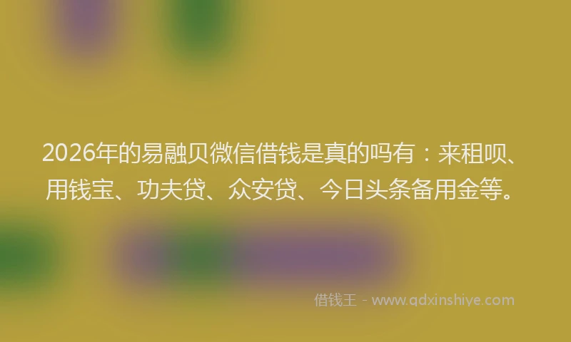 2026年的易融贝微信借钱是真的吗有：来租呗、用钱宝、功夫贷、众安贷、今日头条备用金等。
