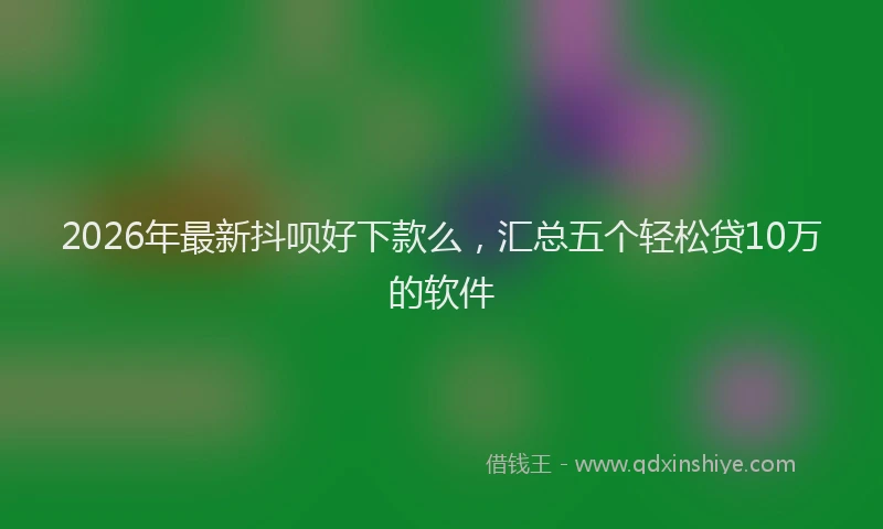 2026年最新抖呗好下款么，汇总五个轻松贷10万的软件