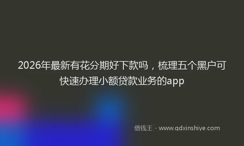 2026年最新有花分期好下款吗，梳理五个黑户可快速办理小额贷款业务的app