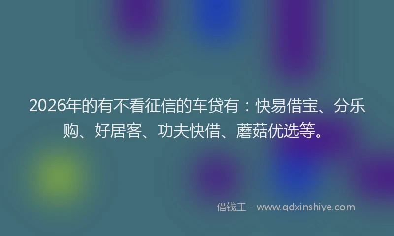 2026年的有不看征信的车贷有：快易借宝、分乐购、好居客、功夫快借、蘑菇优选等。