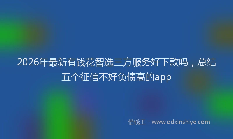 2026年最新有钱花智选三方服务好下款吗，总结五个征信不好负债高的app