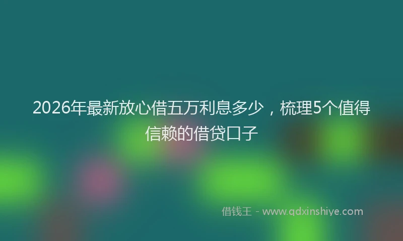 2026年最新放心借五万利息多少，梳理5个值得信赖的借贷口子