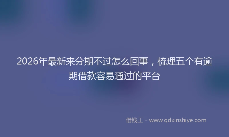 2026年最新来分期不过怎么回事，梳理五个有逾期借款容易通过的平台
